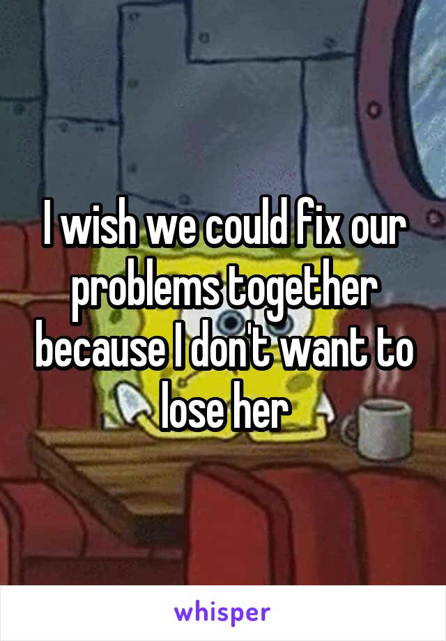 I wish we could fix our problems together because I don't want to lose her