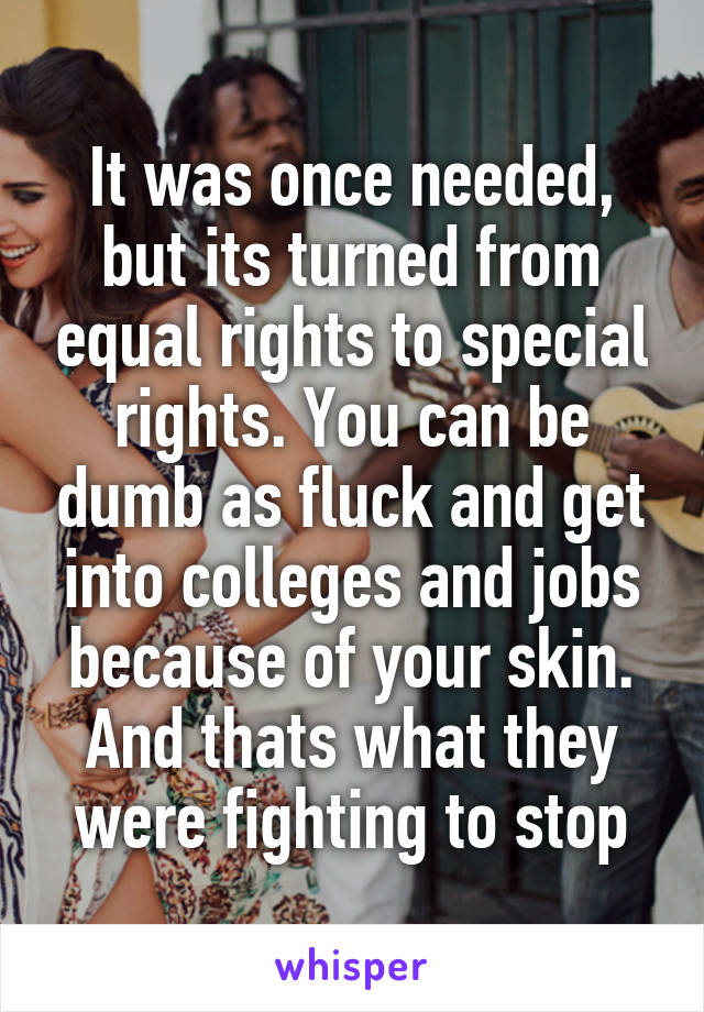 It was once needed, but its turned from equal rights to special rights. You can be dumb as fluck and get into colleges and jobs because of your skin. And thats what they were fighting to stop