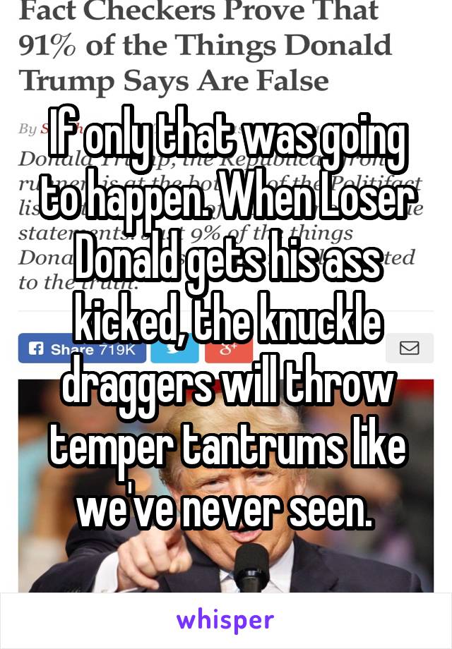 If only that was going to happen. When Loser Donald gets his ass kicked, the knuckle draggers will throw temper tantrums like we've never seen. 