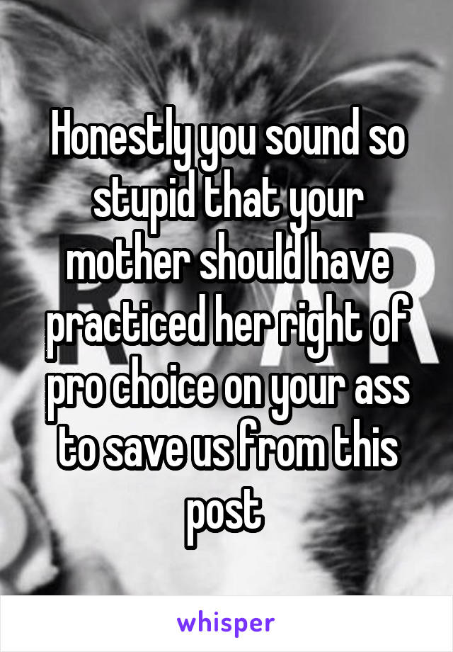 Honestly you sound so stupid that your mother should have practiced her right of pro choice on your ass to save us from this post 