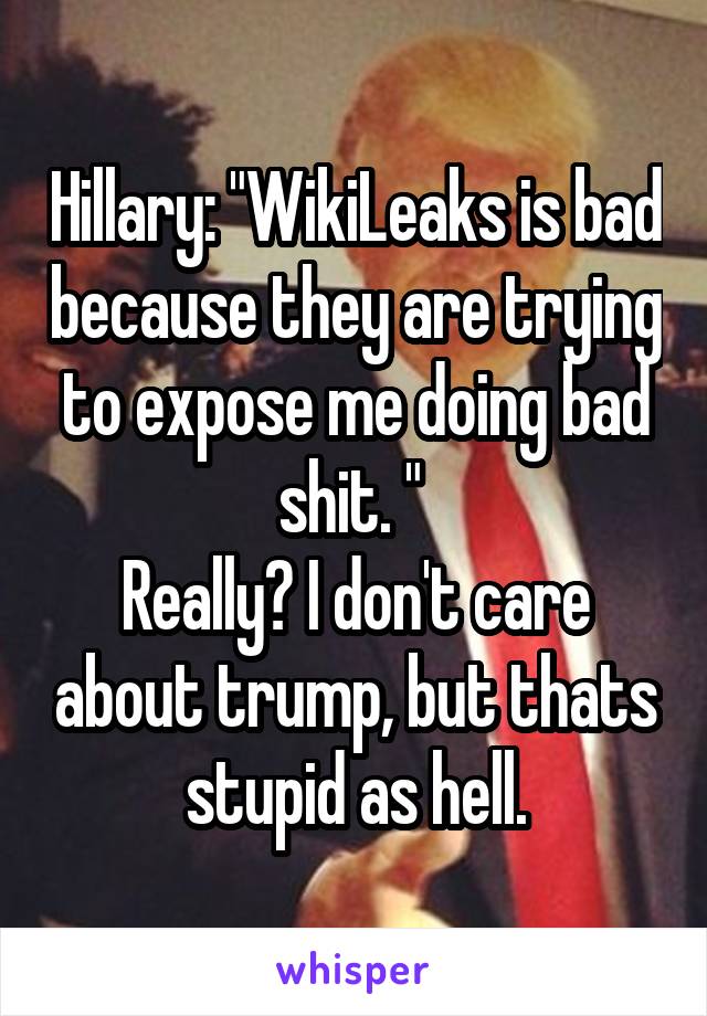 Hillary: "WikiLeaks is bad because they are trying to expose me doing bad shit. " 
Really? I don't care about trump, but thats stupid as hell.