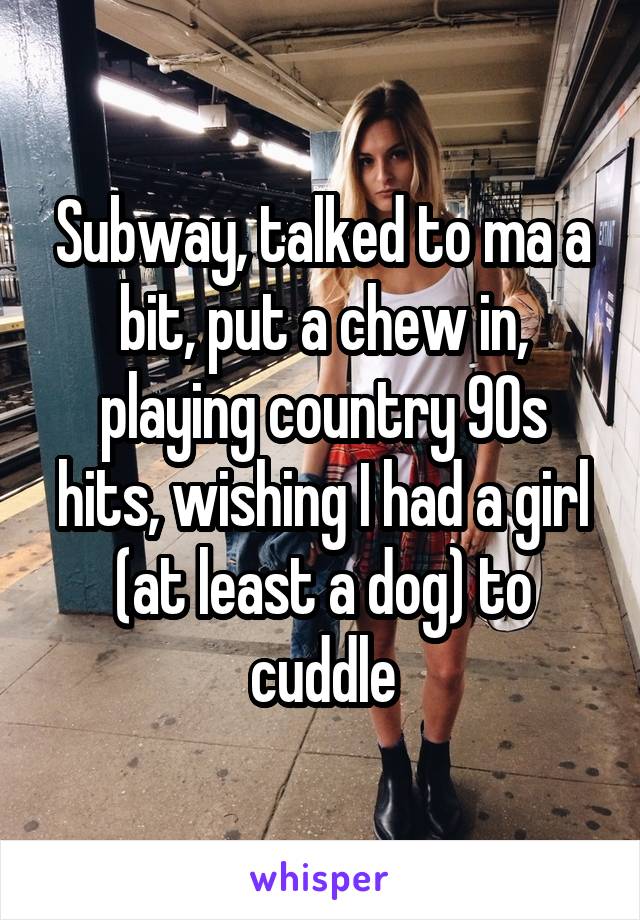 Subway, talked to ma a bit, put a chew in, playing country 90s hits, wishing I had a girl (at least a dog) to cuddle