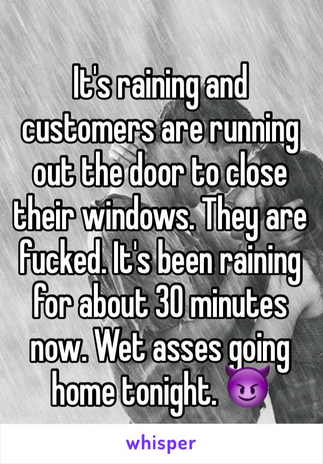 It's raining and customers are running out the door to close their windows. They are fucked. It's been raining for about 30 minutes now. Wet asses going home tonight. 😈