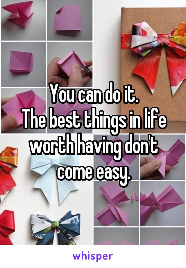 You can do it.
The best things in life worth having don't come easy.