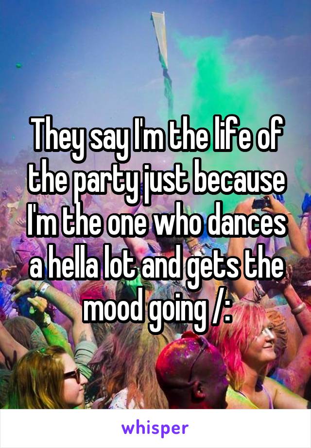 They say I'm the life of the party just because I'm the one who dances a hella lot and gets the mood going /: