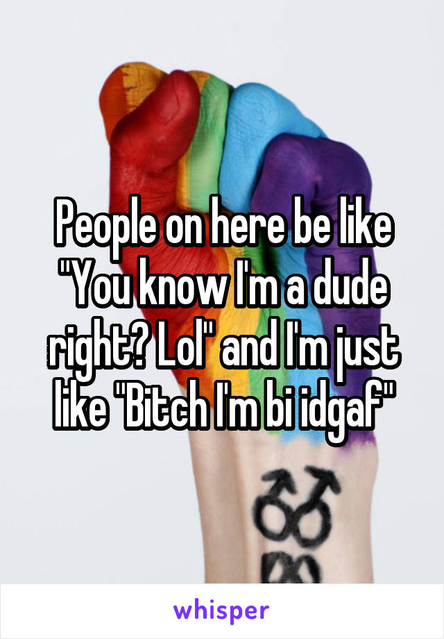 People on here be like "You know I'm a dude right? Lol" and I'm just like "Bitch I'm bi idgaf"