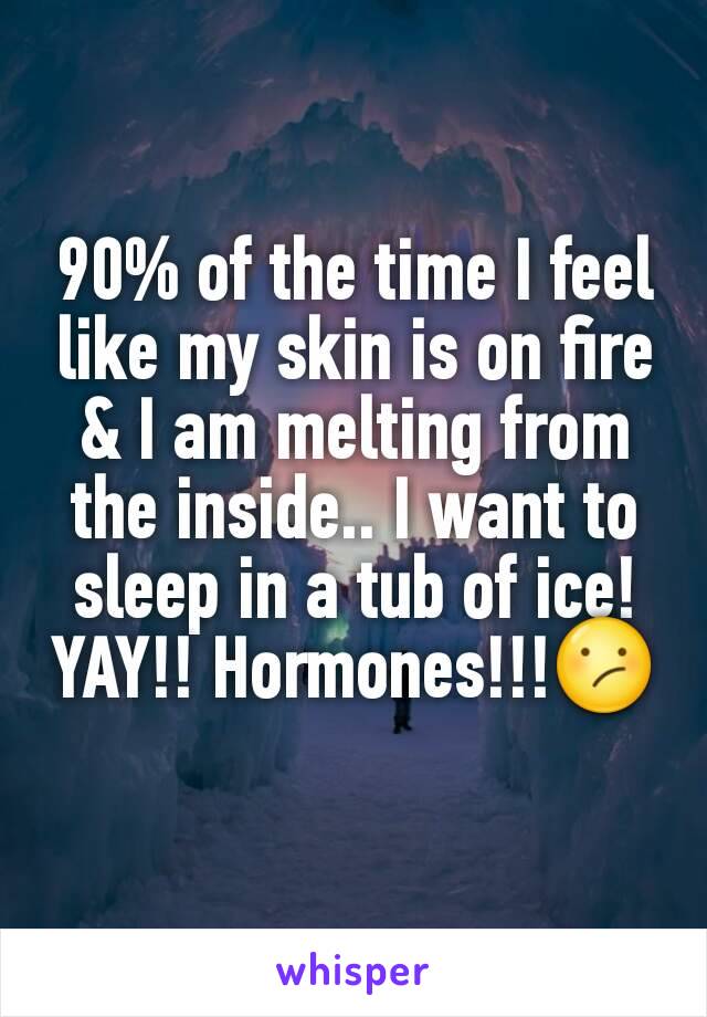 90% of the time I feel like my skin is on fire & I am melting from the inside.. I want to sleep in a tub of ice! YAY!! Hormones!!!😕