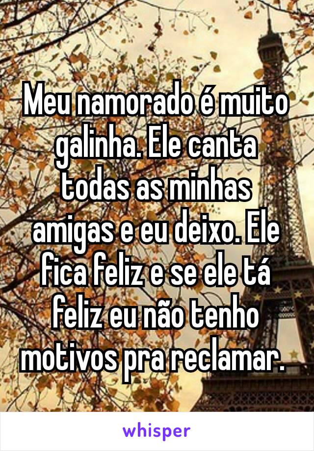 Meu namorado é muito galinha. Ele canta todas as minhas amigas e eu deixo. Ele fica feliz e se ele tá feliz eu não tenho motivos pra reclamar. 