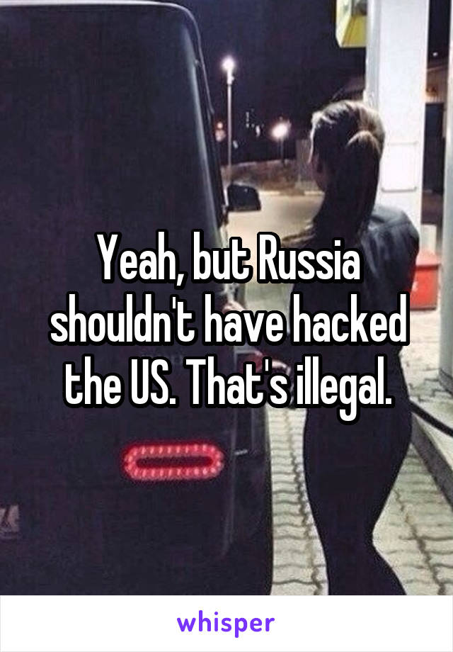 Yeah, but Russia shouldn't have hacked the US. That's illegal.