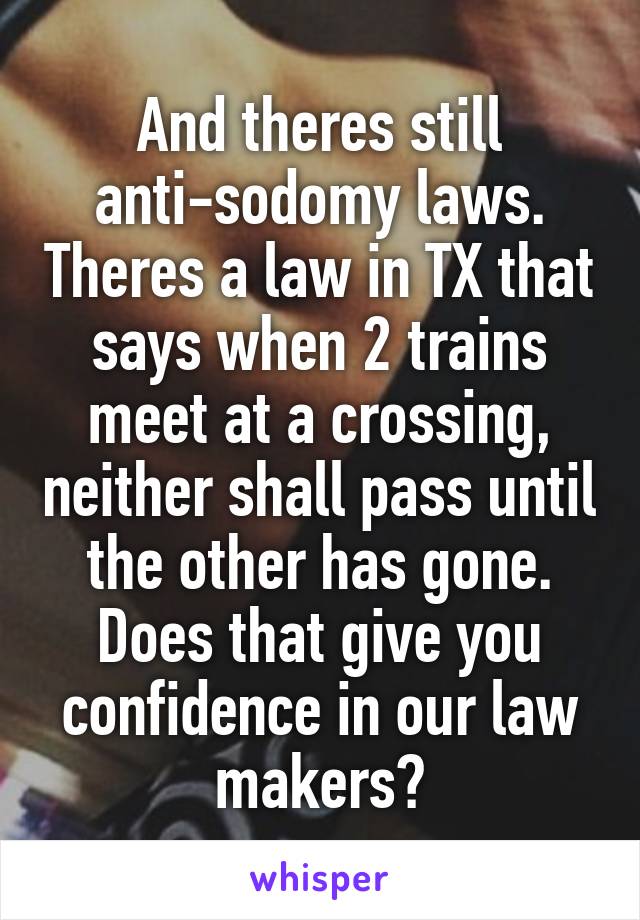 And theres still anti-sodomy laws. Theres a law in TX that says when 2 trains meet at a crossing, neither shall pass until the other has gone. Does that give you confidence in our law makers?