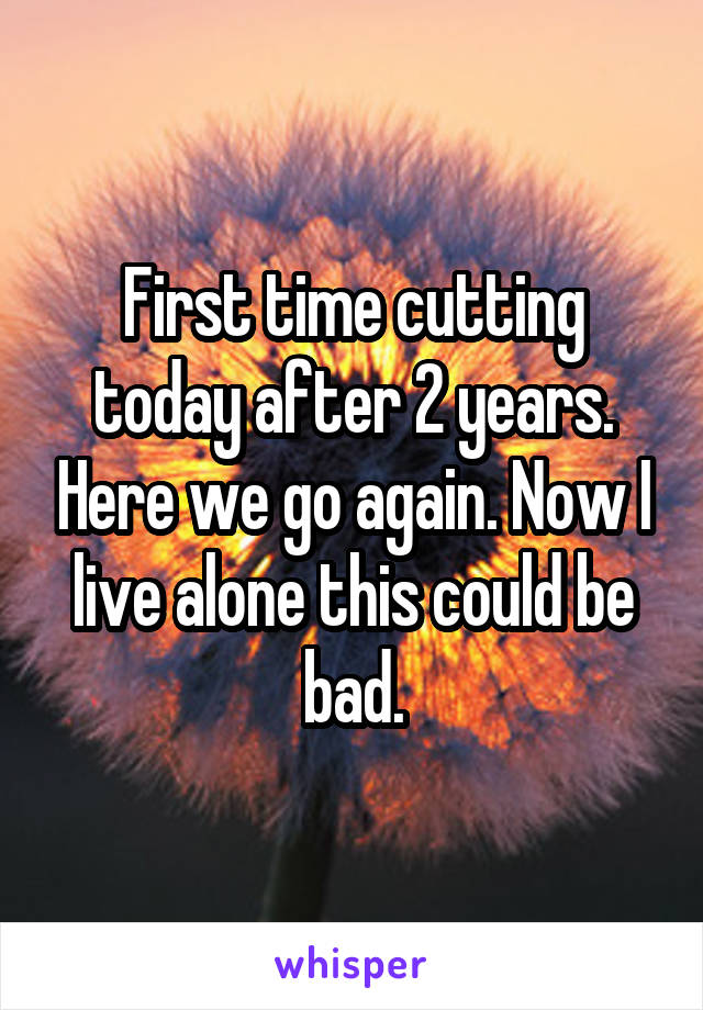 First time cutting today after 2 years. Here we go again. Now I live alone this could be bad.