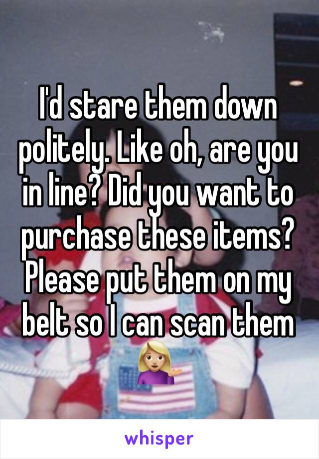 I'd stare them down politely. Like oh, are you in line? Did you want to purchase these items? Please put them on my belt so I can scan them 💁🏼