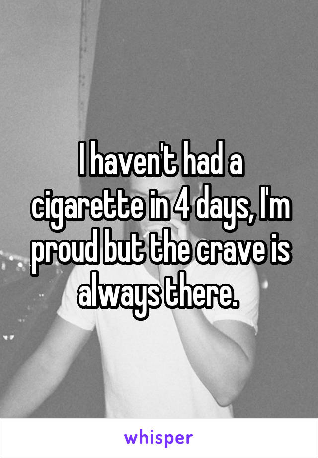 I haven't had a cigarette in 4 days, I'm proud but the crave is always there. 