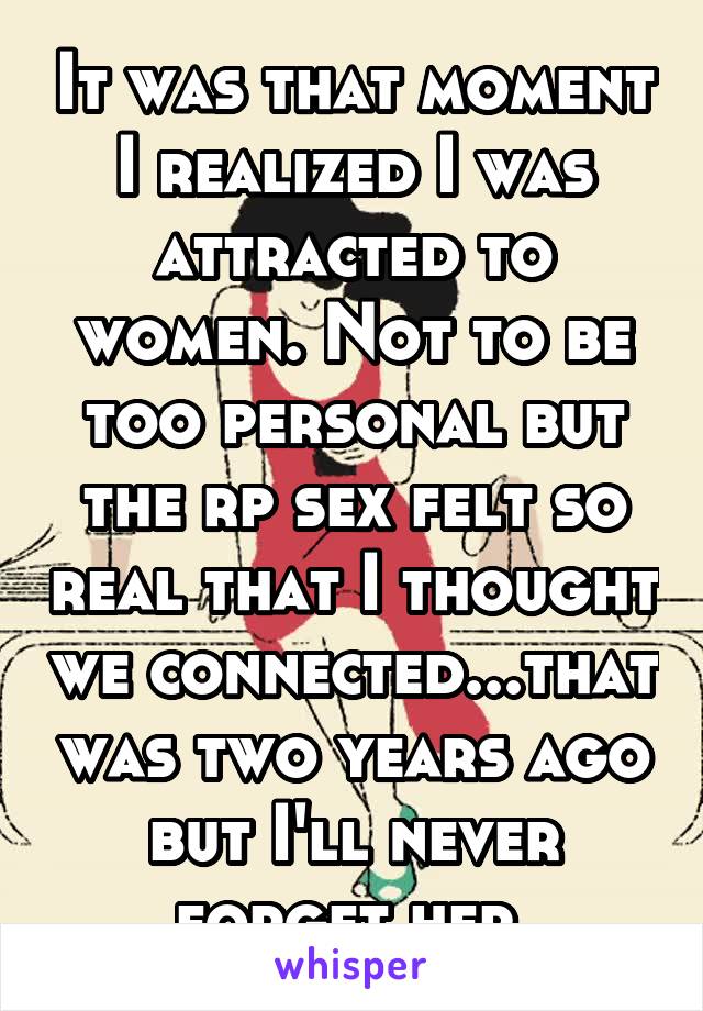 It was that moment I realized I was attracted to women. Not to be too personal but the rp sex felt so real that I thought we connected...that was two years ago but I'll never forget her.