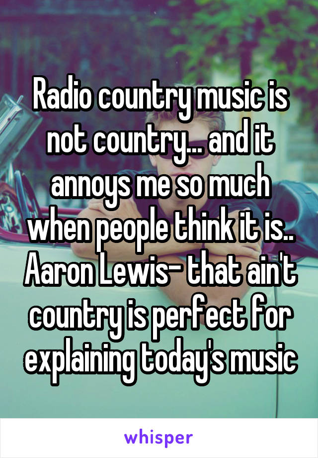 Radio country music is not country... and it annoys me so much when people think it is.. Aaron Lewis- that ain't country is perfect for explaining today's music