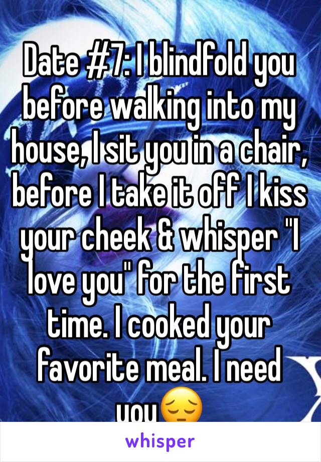 Date #7: I blindfold you before walking into my house, I sit you in a chair, before I take it off I kiss your cheek & whisper "I love you" for the first time. I cooked your favorite meal. I need you😔