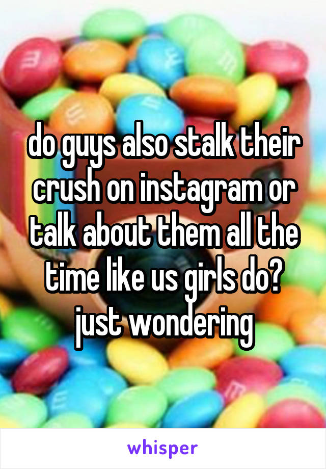 do guys also stalk their crush on instagram or talk about them all the time like us girls do? just wondering