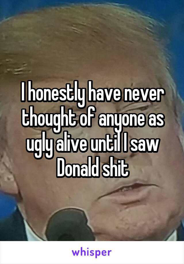 I honestly have never thought of anyone as ugly alive until I saw Donald shit