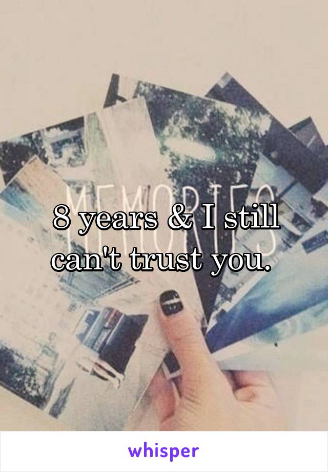 8 years & I still can't trust you. 