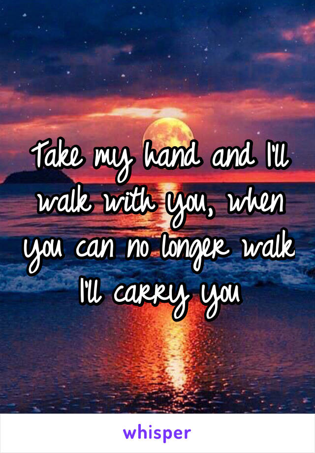 Take my hand and I'll walk with you, when you can no longer walk I'll carry you