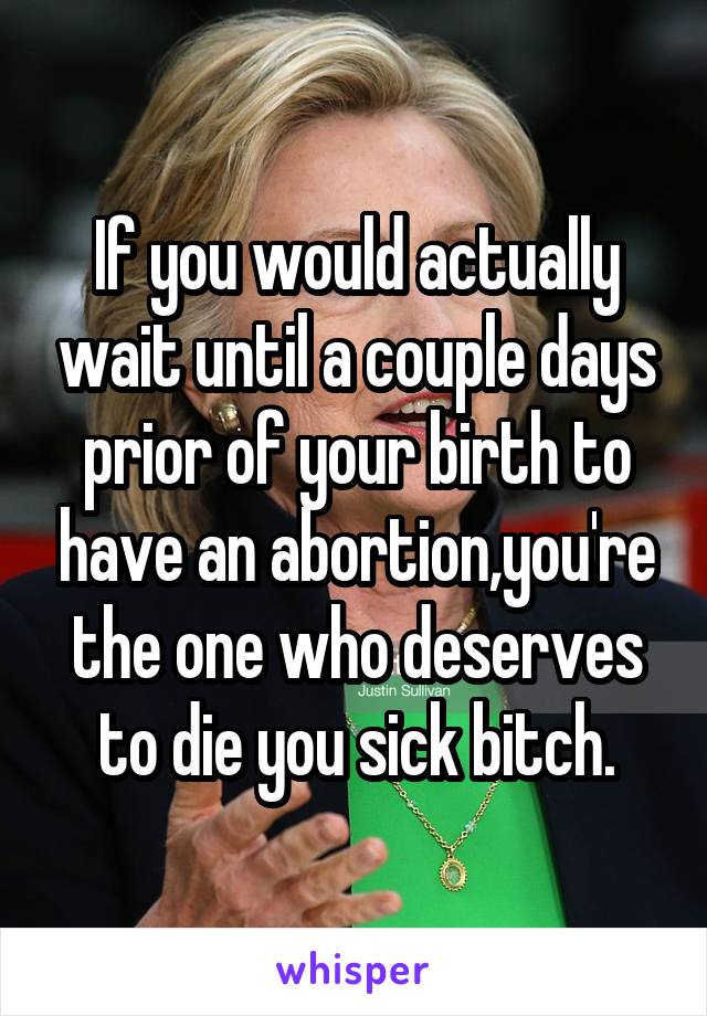 If you would actually wait until a couple days prior of your birth to have an abortion,you're the one who deserves to die you sick bitch.