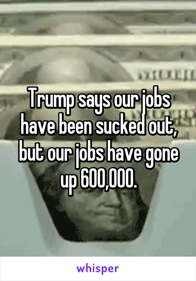 Trump says our jobs have been sucked out, but our jobs have gone up 600,000.