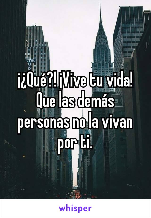 ¡¿Qué?! ¡Vive tu vida! Que las demás personas no la vivan por ti.