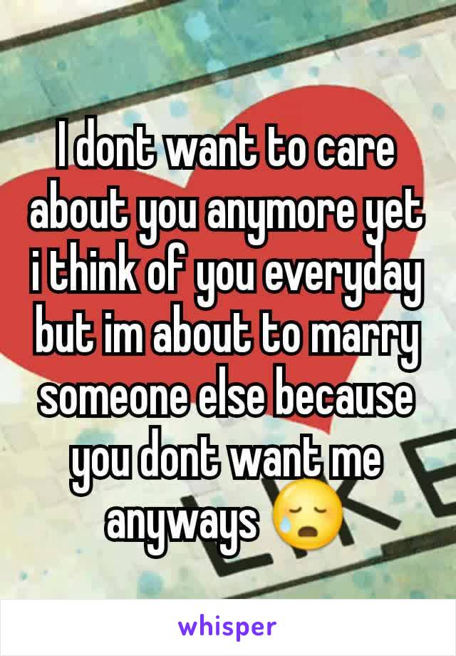 I dont want to care about you anymore yet i think of you everyday but im about to marry someone else because you dont want me anyways 😥