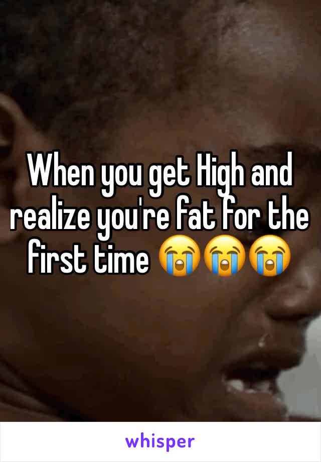 When you get High and realize you're fat for the first time 😭😭😭