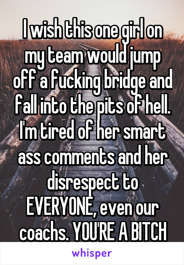 I wish this one girl on my team would jump off a fucking bridge and fall into the pits of hell. I'm tired of her smart ass comments and her disrespect to EVERYONE, even our coachs. YOU'RE A BITCH