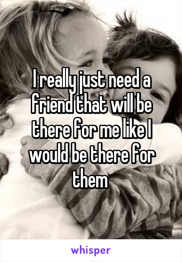 I really just need a friend that will be there for me like I would be there for them 