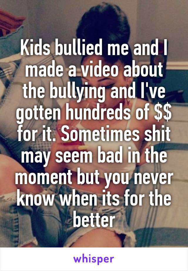 Kids bullied me and I made a video about the bullying and I've gotten hundreds of $$ for it. Sometimes shit may seem bad in the moment but you never know when its for the better