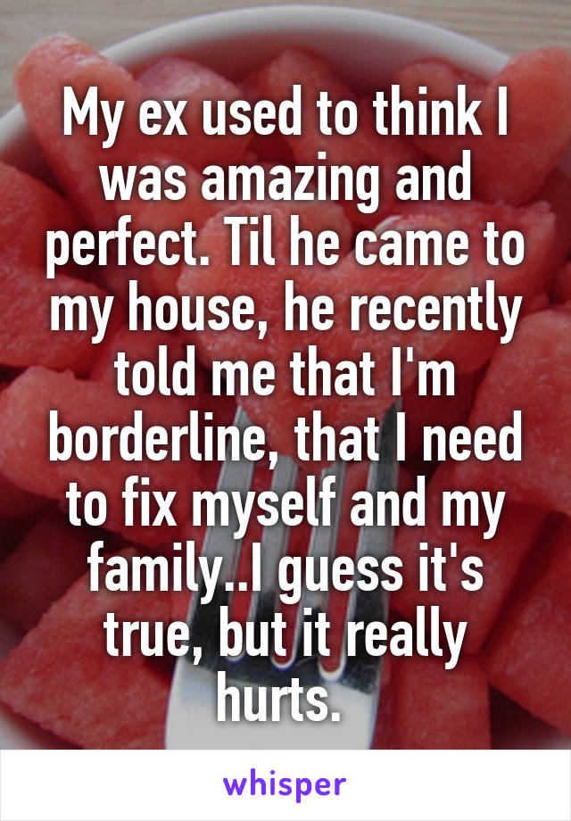 My ex used to think I was amazing and perfect. Til he came to my house, he recently told me that I'm borderline, that I need to fix myself and my family..I guess it's true, but it really hurts. 