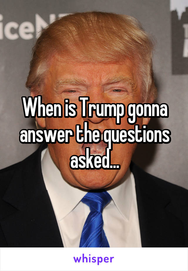 When is Trump gonna answer the questions asked...