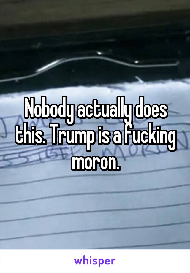 Nobody actually does this. Trump is a fucking moron.