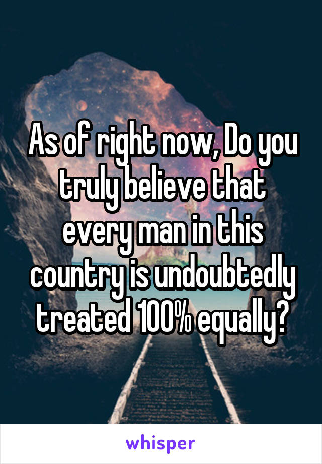 As of right now, Do you truly believe that every man in this country is undoubtedly treated 100% equally?