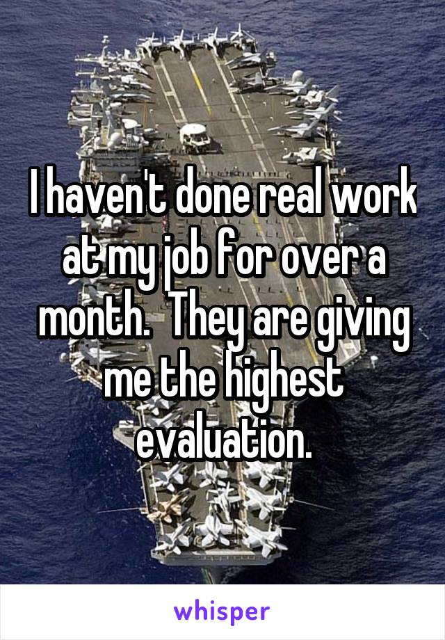 I haven't done real work at my job for over a month.  They are giving me the highest evaluation.