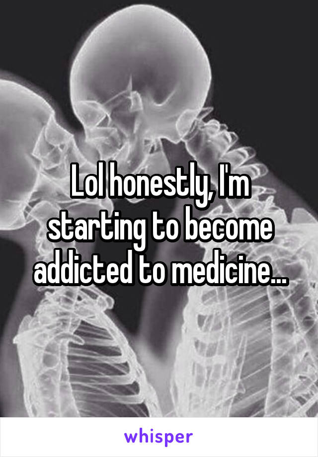 Lol honestly, I'm starting to become addicted to medicine...