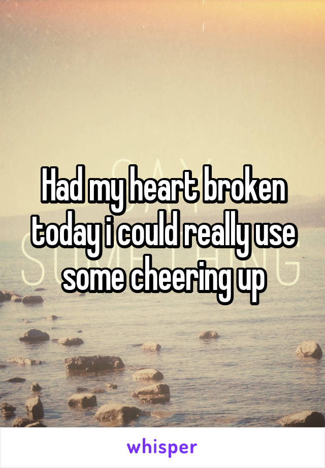 Had my heart broken today i could really use some cheering up