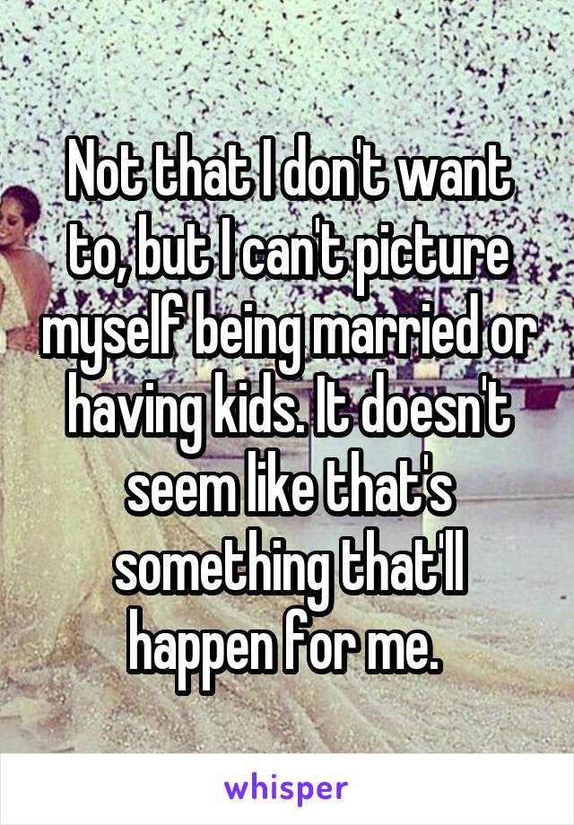 Not that I don't want to, but I can't picture myself being married or having kids. It doesn't seem like that's something that'll happen for me. 