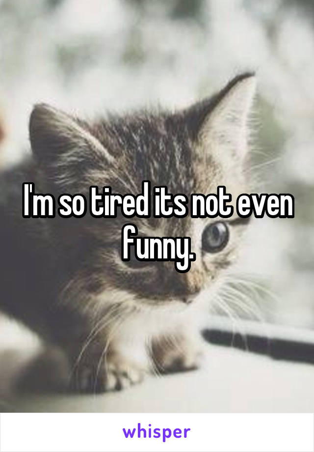 I'm so tired its not even funny.