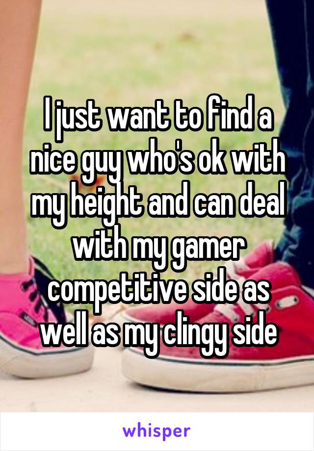 I just want to find a nice guy who's ok with my height and can deal with my gamer competitive side as well as my clingy side