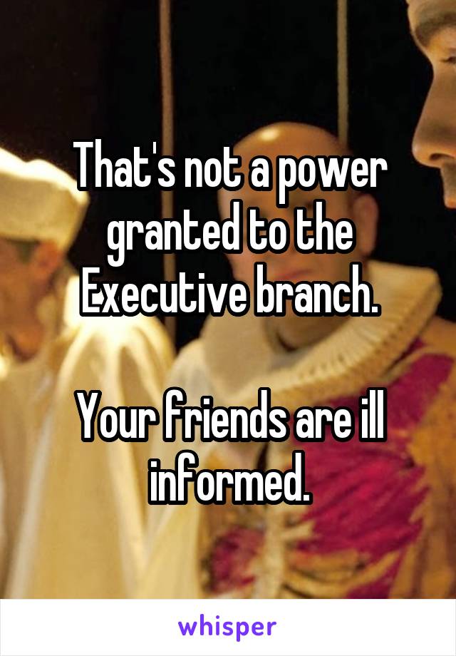 That's not a power granted to the Executive branch.

Your friends are ill informed.