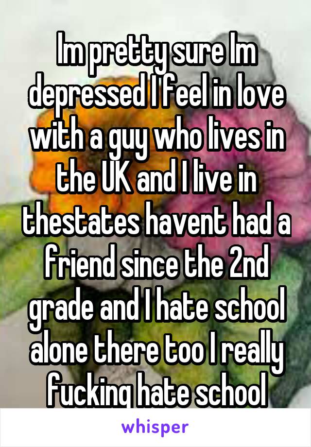 Im pretty sure Im depressed I feel in love with a guy who lives in the UK and I live in thestates havent had a friend since the 2nd grade and I hate school alone there too I really fucking hate school