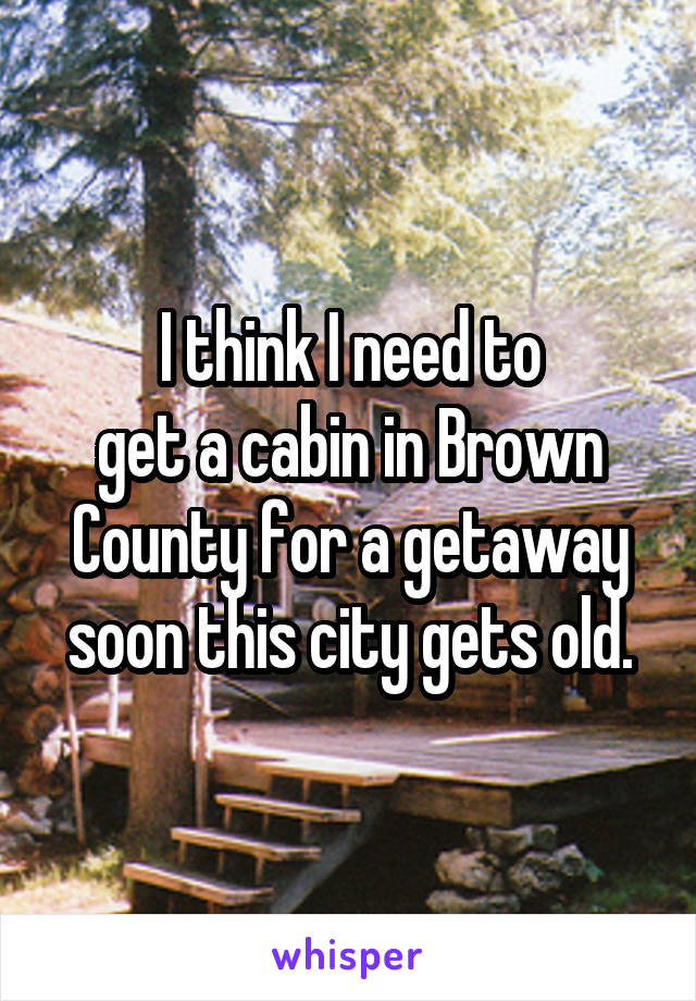 I think I need to
get a cabin in Brown County for a getaway soon this city gets old.