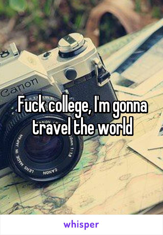 Fuck college, I'm gonna travel the world