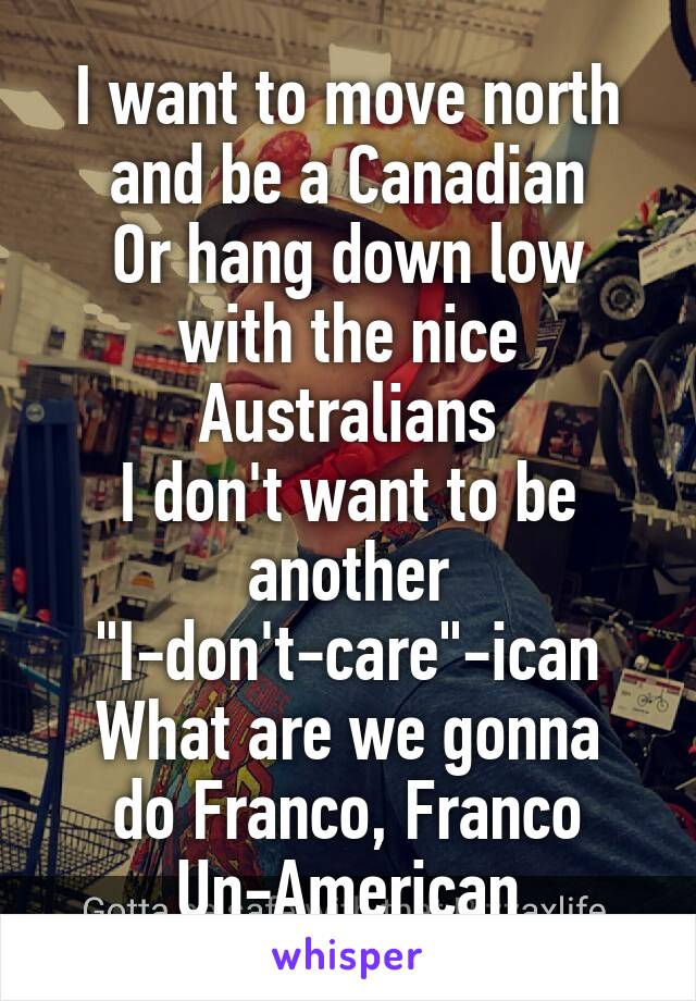 I want to move north and be a Canadian
Or hang down low with the nice Australians
I don't want to be another "I-don't-care"-ican
What are we gonna do Franco, Franco Un-American