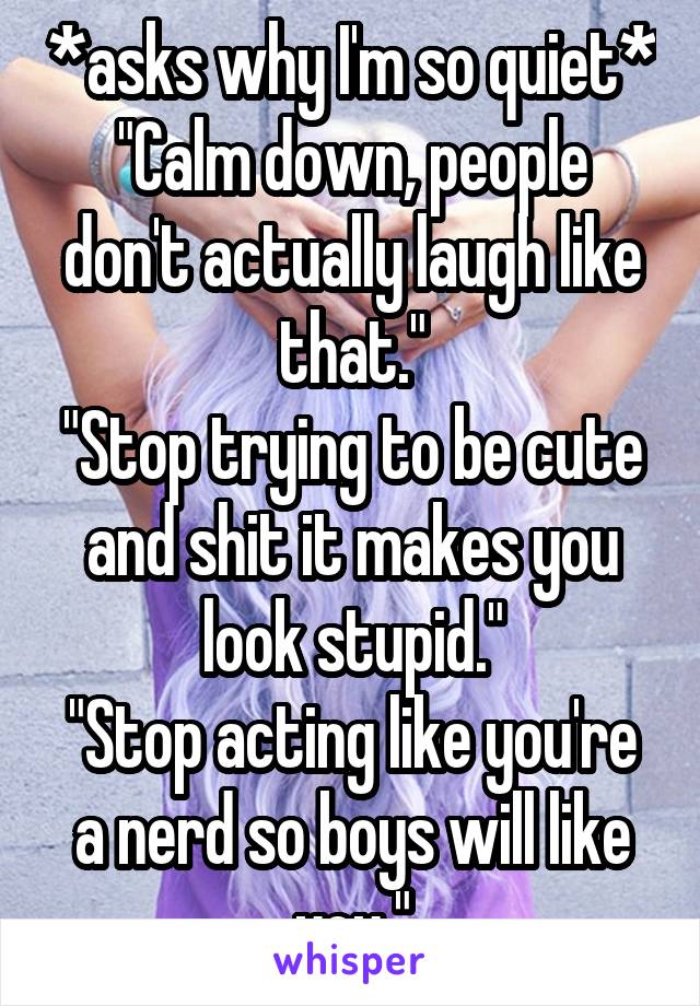 *asks why I'm so quiet*
"Calm down, people don't actually laugh like that."
"Stop trying to be cute and shit it makes you look stupid."
"Stop acting like you're a nerd so boys will like you."