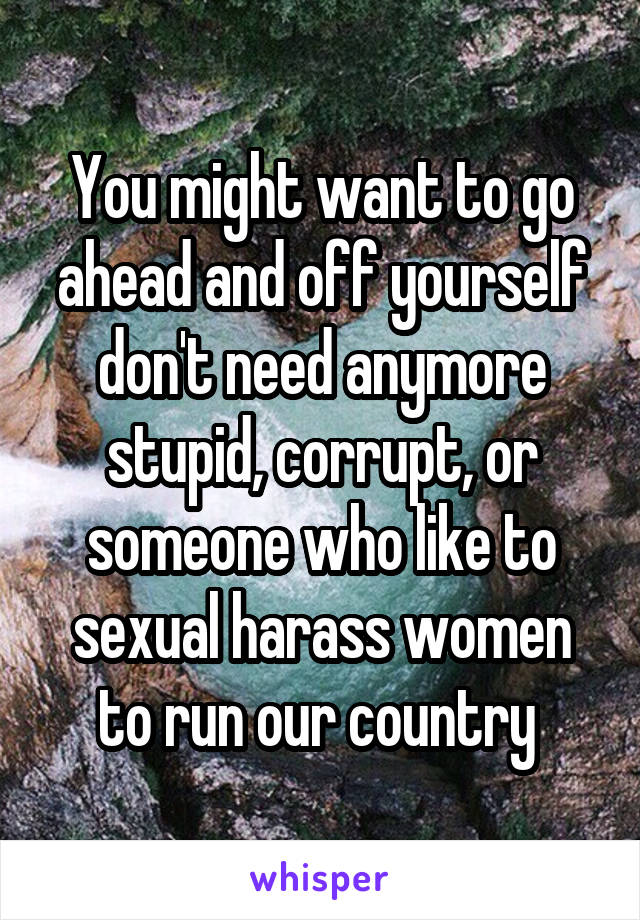 You might want to go ahead and off yourself don't need anymore stupid, corrupt, or someone who like to sexual harass women to run our country 
