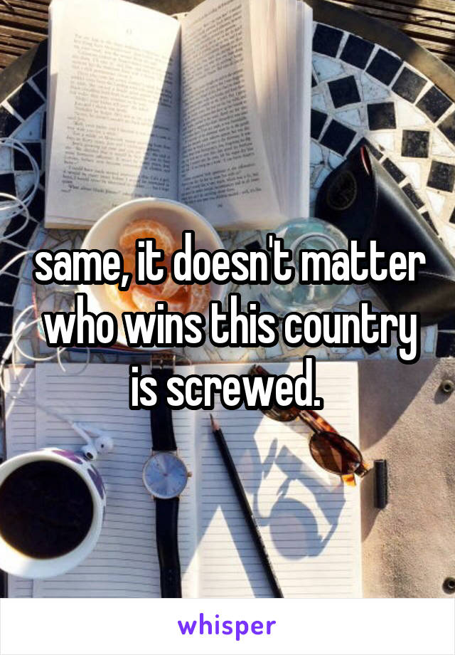 same, it doesn't matter who wins this country is screwed. 